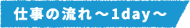 仕事の流れ~1day~